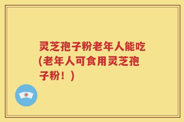 灵芝孢子粉老年人能吃(老年人可食用灵芝孢子粉！)