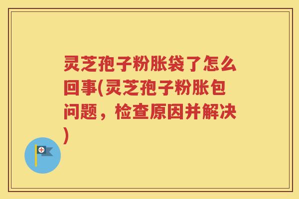 灵芝孢子粉胀袋了怎么回事(灵芝孢子粉胀包问题，检查原因并解决)