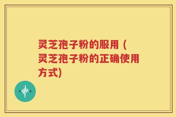 灵芝孢子粉的服用 (灵芝孢子粉的正确使用方式)