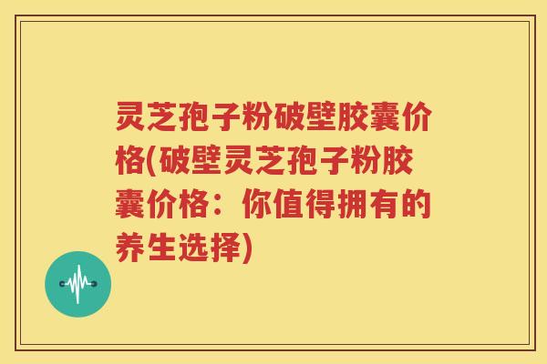 灵芝孢子粉破壁胶囊价格(破壁灵芝孢子粉胶囊价格：你值得拥有的养生选择)