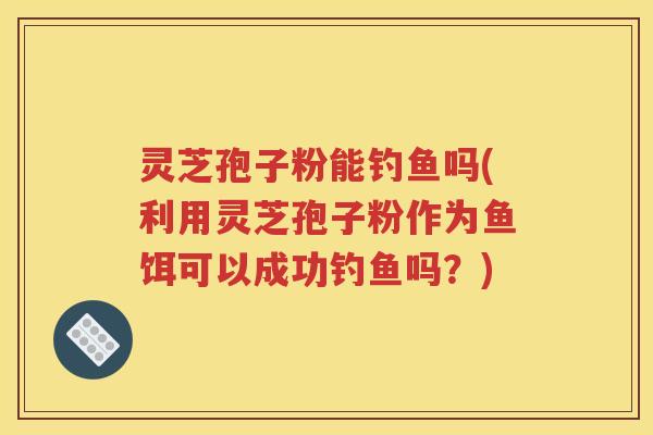 灵芝孢子粉能钓鱼吗(利用灵芝孢子粉作为鱼饵可以成功钓鱼吗？)