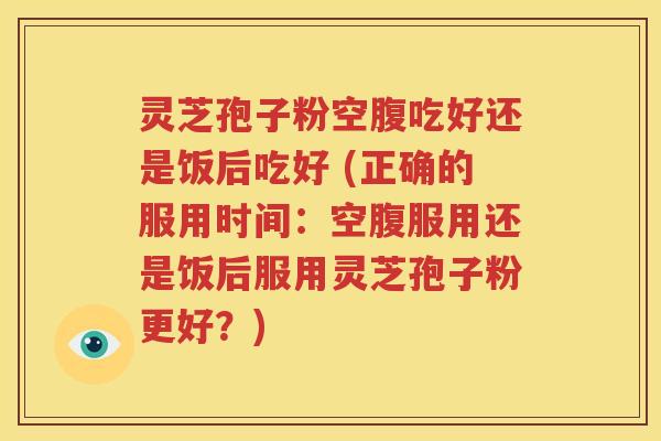 灵芝孢子粉空腹吃好还是饭后吃好 (正确的服用时间：空腹服用还是饭后服用灵芝孢子粉更好？)