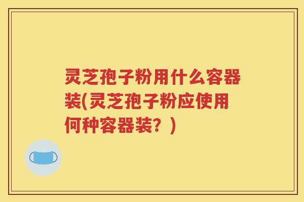 灵芝孢子粉用什么容器装(灵芝孢子粉应使用何种容器装？)