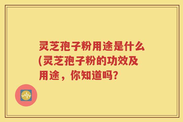 灵芝孢子粉用途是什么(灵芝孢子粉的功效及用途，你知道吗？