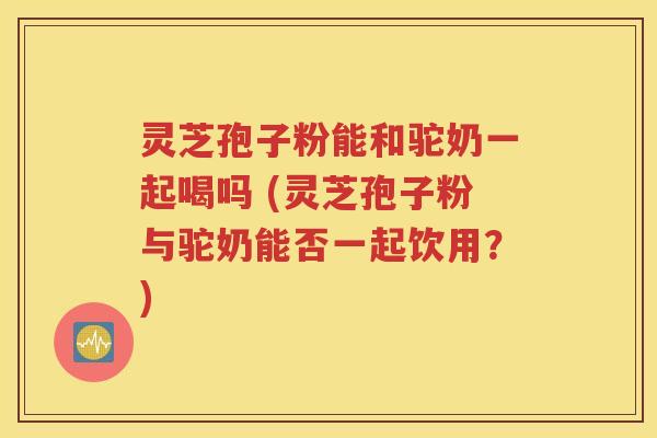 灵芝孢子粉能和驼奶一起喝吗 (灵芝孢子粉与驼奶能否一起饮用？)