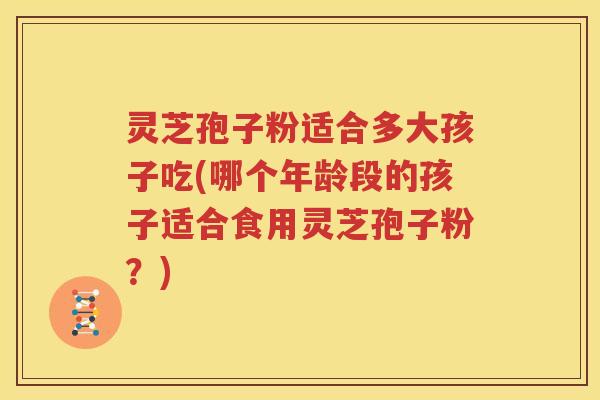灵芝孢子粉适合多大孩子吃(哪个年龄段的孩子适合食用灵芝孢子粉？)