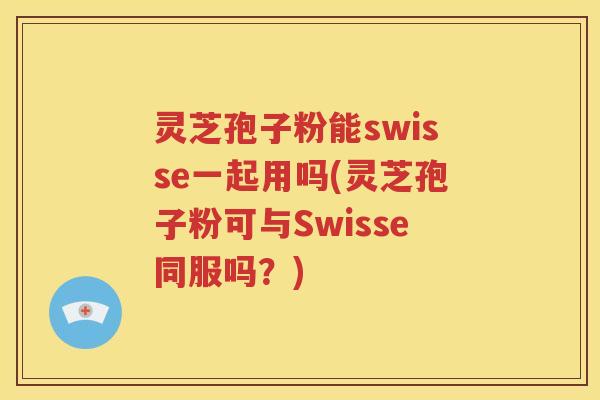 灵芝孢子粉能swisse一起用吗(灵芝孢子粉可与Swisse同服吗？)