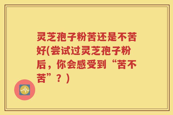 灵芝孢子粉苦还是不苦好(尝试过灵芝孢子粉后，你会感受到“苦不苦”？)