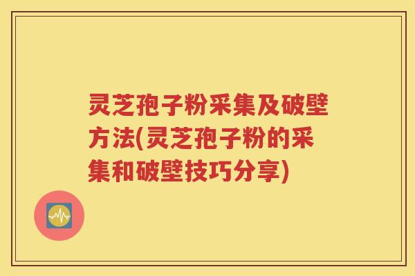 灵芝孢子粉采集及破壁方法(灵芝孢子粉的采集和破壁技巧分享)