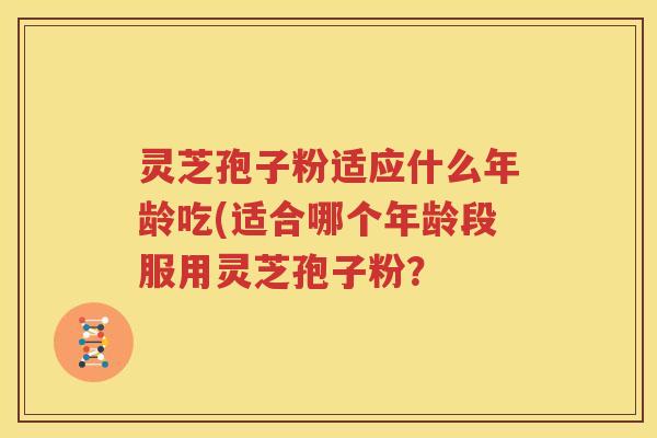 灵芝孢子粉适应什么年龄吃(适合哪个年龄段服用灵芝孢子粉？