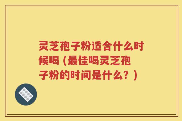 灵芝孢子粉适合什么时候喝 (最佳喝灵芝孢子粉的时间是什么？)