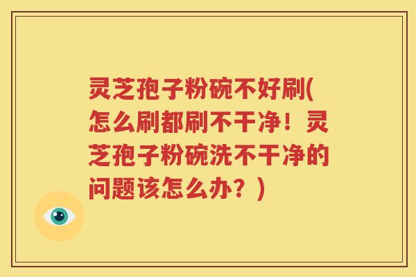 灵芝孢子粉碗不好刷(怎么刷都刷不干净！灵芝孢子粉碗洗不干净的问题该怎么办？)