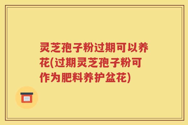 灵芝孢子粉过期可以养花(过期灵芝孢子粉可作为肥料养护盆花)