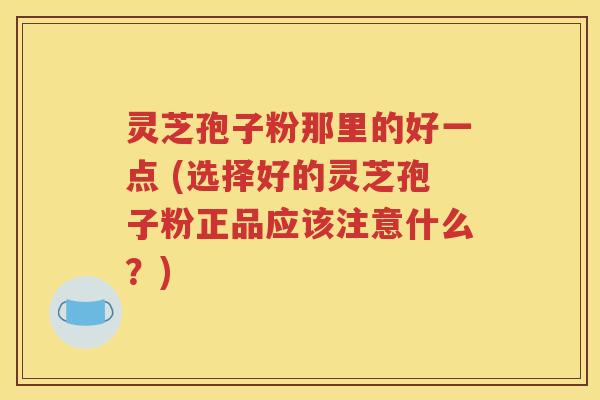灵芝孢子粉那里的好一点 (选择好的灵芝孢子粉正品应该注意什么？)
