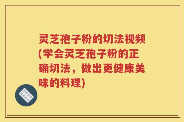 灵芝孢子粉的切法视频(学会灵芝孢子粉的正确切法，做出更健康美味的料理)