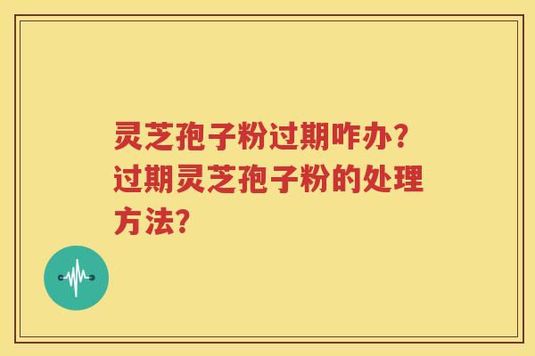 灵芝孢子粉过期咋办？过期灵芝孢子粉的处理方法？