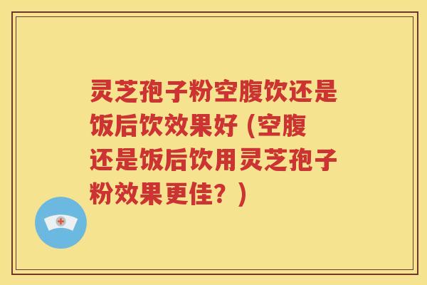 灵芝孢子粉空腹饮还是饭后饮效果好 (空腹还是饭后饮用灵芝孢子粉效果更佳？)
