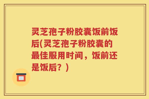 灵芝孢子粉胶囊饭前饭后(灵芝孢子粉胶囊的最佳服用时间，饭前还是饭后？)