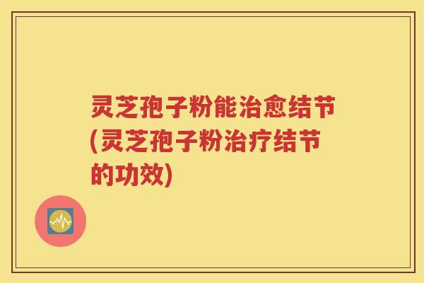 灵芝孢子粉能治愈结节(灵芝孢子粉治疗结节的功效)