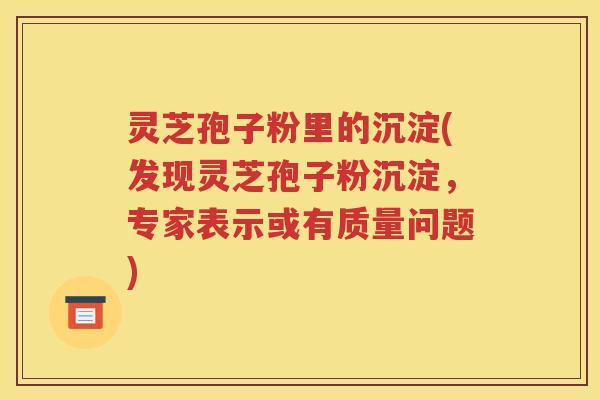 灵芝孢子粉里的沉淀(发现灵芝孢子粉沉淀，专家表示或有质量问题)
