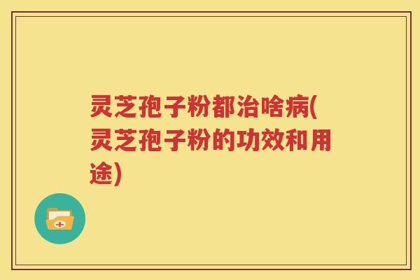 灵芝孢子粉都治啥病(灵芝孢子粉的功效和用途)
