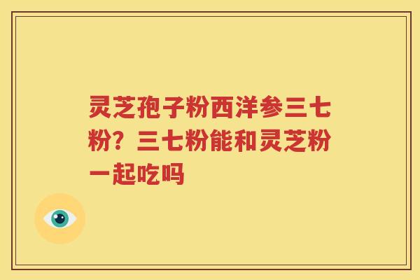 灵芝孢子粉西洋参三七粉？三七粉能和灵芝粉一起吃吗