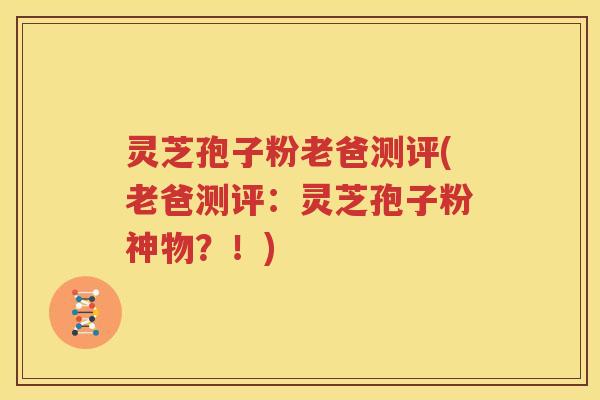 灵芝孢子粉老爸测评(老爸测评：灵芝孢子粉神物？！)