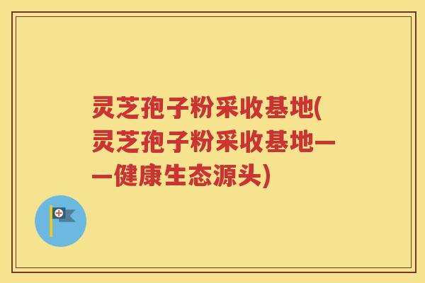 灵芝孢子粉采收基地(灵芝孢子粉采收基地——健康生态源头)