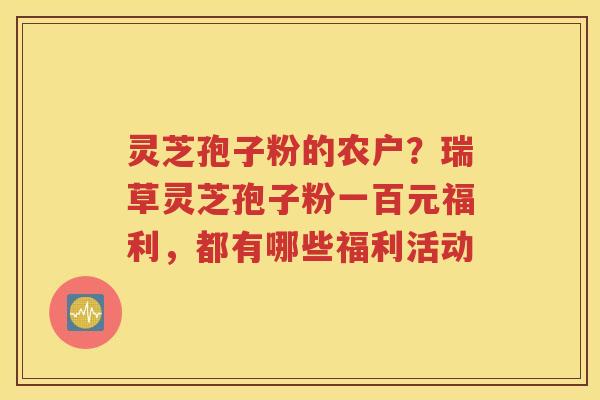 灵芝孢子粉的农户？瑞草灵芝孢子粉一百元福利，都有哪些福利活动