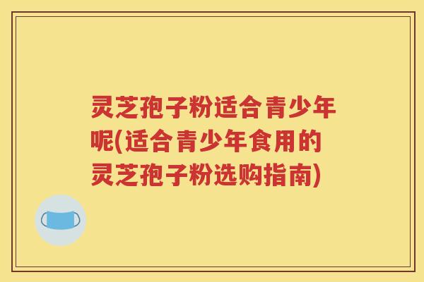 灵芝孢子粉适合青少年呢(适合青少年食用的灵芝孢子粉选购指南)