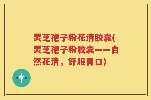 灵芝孢子粉花清胶囊(灵芝孢子粉胶囊——自然花清，舒服胃口)
