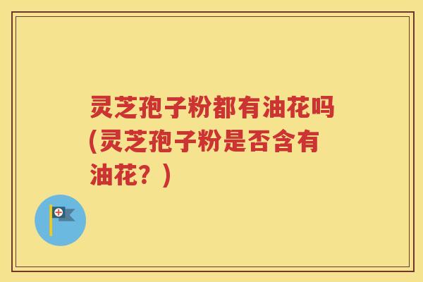 灵芝孢子粉都有油花吗(灵芝孢子粉是否含有油花？)