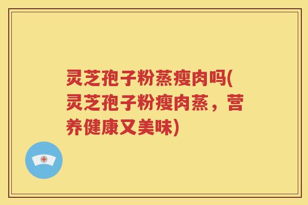灵芝孢子粉蒸瘦肉吗(灵芝孢子粉瘦肉蒸，营养健康又美味)