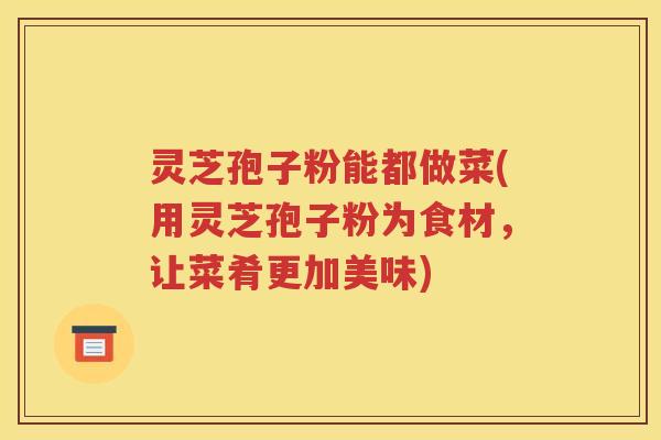 灵芝孢子粉能都做菜(用灵芝孢子粉为食材，让菜肴更加美味)