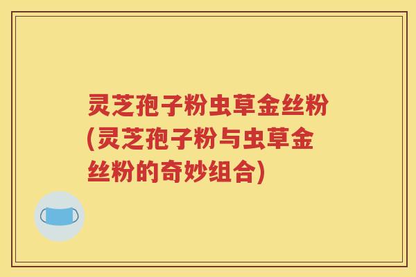 灵芝孢子粉虫草金丝粉(灵芝孢子粉与虫草金丝粉的奇妙组合)