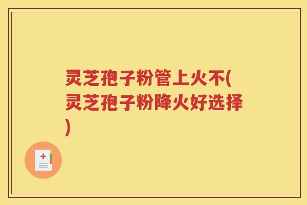 灵芝孢子粉管上火不(灵芝孢子粉降火好选择)