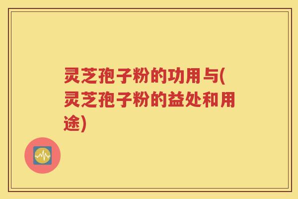 灵芝孢子粉的功用与(灵芝孢子粉的益处和用途)