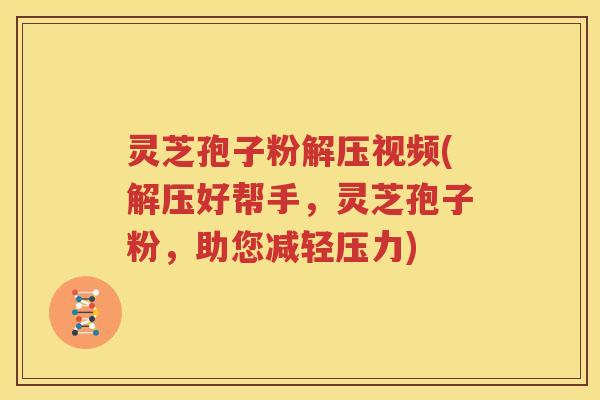 灵芝孢子粉解压视频(解压好帮手，灵芝孢子粉，助您减轻压力)