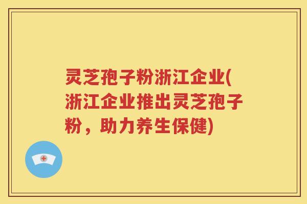 灵芝孢子粉浙江企业(浙江企业推出灵芝孢子粉，助力养生保健)