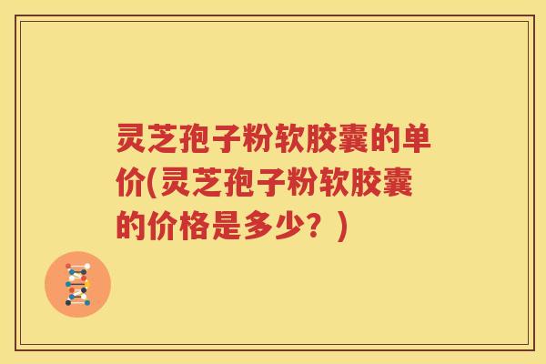 灵芝孢子粉软胶囊的单价(灵芝孢子粉软胶囊的价格是多少？)
