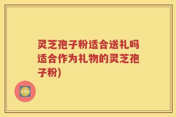 灵芝孢子粉适合送礼吗适合作为礼物的灵芝孢子粉)