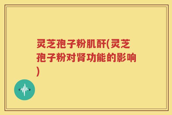 灵芝孢子粉肌酐(灵芝孢子粉对肾功能的影响)
