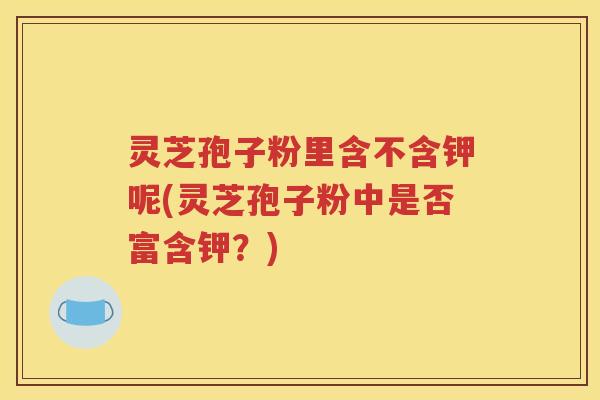 灵芝孢子粉里含不含钾呢(灵芝孢子粉中是否富含钾？)