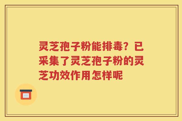 灵芝孢子粉能排毒？已采集了灵芝孢子粉的灵芝功效作用怎样呢