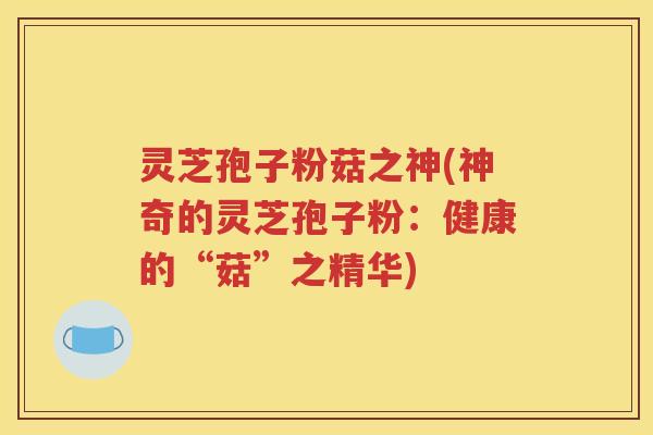 灵芝孢子粉菇之神(神奇的灵芝孢子粉：健康的“菇”之精华)