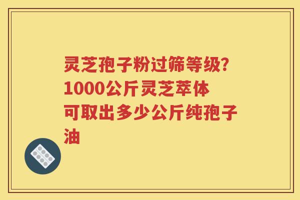 灵芝孢子粉过筛等级？1000公斤灵芝萃体可取出多少公斤纯孢子油