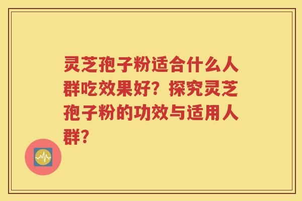 灵芝孢子粉适合什么人群吃效果好？探究灵芝孢子粉的功效与适用人群？