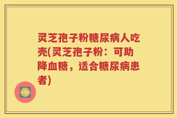 灵芝孢子粉糖尿病人吃壳(灵芝孢子粉：可助降血糖，适合糖尿病患者)
