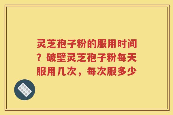 灵芝孢子粉的服用时间？破壁灵芝孢子粉每天服用几次，每次服多少