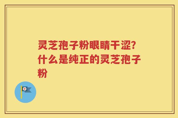 灵芝孢子粉眼睛干涩？什么是纯正的灵芝孢子粉